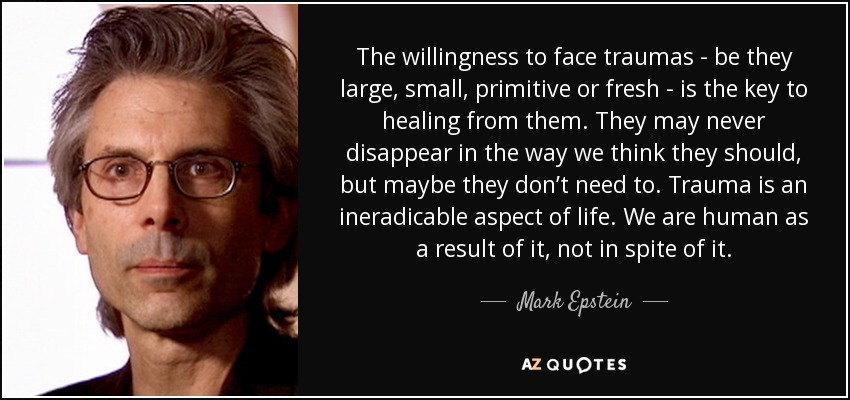 The willingness to face traumas - be they large, small, primitive or fresh - is the key to healing from them. They may never disappear in the way we think they should, but maybe they don’t need to. Trauma is an ineradicable aspect of life. We are human as a result of it, not in spite of it. - Mark Epstein