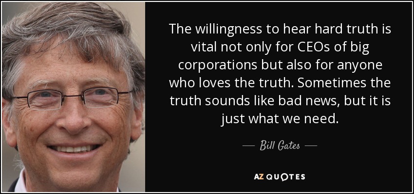The willingness to hear hard truth is vital not only for CEOs of big corporations but also for anyone who loves the truth. Sometimes the truth sounds like bad news, but it is just what we need. - Bill Gates