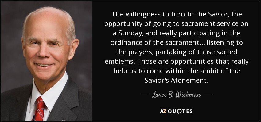 The willingness to turn to the Savior, the opportunity of going to sacrament service on a Sunday, and really participating in the ordinance of the sacrament... listening to the prayers, partaking of those sacred emblems. Those are opportunities that really help us to come within the ambit of the Savior's Atonement. - Lance B. Wickman