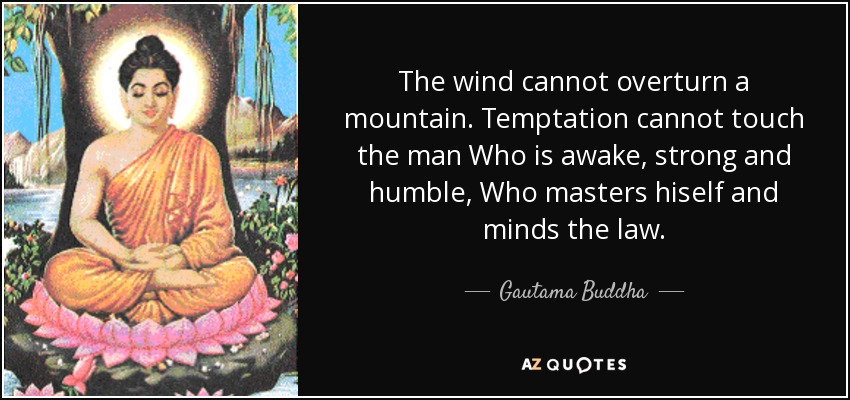 The wind cannot overturn a mountain. Temptation cannot touch the man Who is awake, strong and humble, Who masters hiself and minds the law. - Gautama Buddha