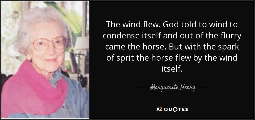 The wind flew. God told to wind to condense itself and out of the flurry came the horse. But with the spark of sprit the horse flew by the wind itself. - Marguerite Henry