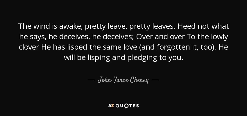 The wind is awake, pretty leave, pretty leaves, Heed not what he says, he deceives, he deceives; Over and over To the lowly clover He has lisped the same love (and forgotten it, too). He will be lisping and pledging to you. - John Vance Cheney