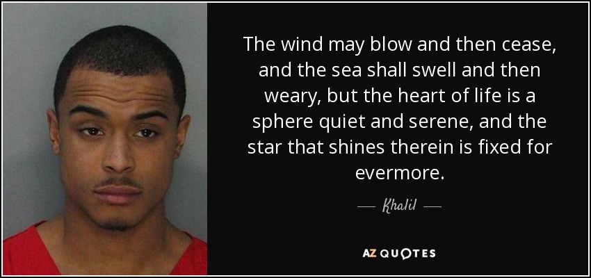 The wind may blow and then cease, and the sea shall swell and then weary, but the heart of life is a sphere quiet and serene, and the star that shines therein is fixed for evermore. - Khalil