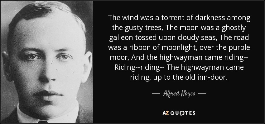 The wind was a torrent of darkness among the gusty trees, The moon was a ghostly galleon tossed upon cloudy seas, The road was a ribbon of moonlight, over the purple moor, And the highwayman came riding-- Riding--riding-- The highwayman came riding, up to the old inn-door. - Alfred Noyes