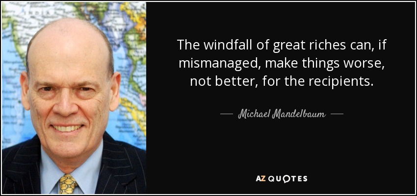 The windfall of great riches can, if mismanaged, make things worse, not better, for the recipients. - Michael Mandelbaum