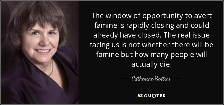 The window of opportunity to avert famine is rapidly closing and could already have closed. The real issue facing us is not whether there will be famine but how many people will actually die. - Catherine Bertini