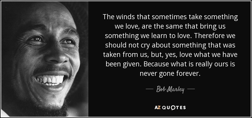 The winds that sometimes take something we love, are the same that bring us something we learn to love. Therefore we should not cry about something that was taken from us, but, yes, love what we have been given. Because what is really ours is never gone forever. - Bob Marley