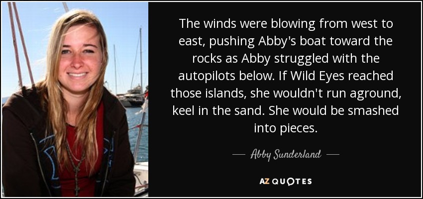 The winds were blowing from west to east, pushing Abby's boat toward the rocks as Abby struggled with the autopilots below. If Wild Eyes reached those islands, she wouldn't run aground, keel in the sand. She would be smashed into pieces. - Abby Sunderland
