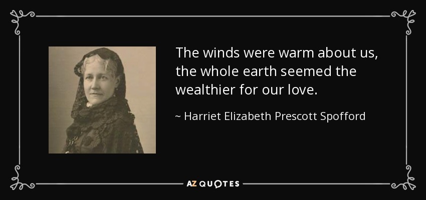 The winds were warm about us, the whole earth seemed the wealthier for our love. - Harriet Elizabeth Prescott Spofford