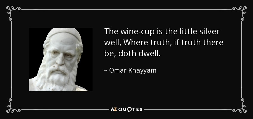 The wine-cup is the little silver well, Where truth, if truth there be, doth dwell. - Omar Khayyam