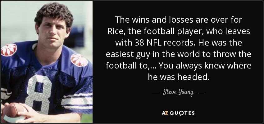 The wins and losses are over for Rice, the football player, who leaves with 38 NFL records. He was the easiest guy in the world to throw the football to, ... You always knew where he was headed. - Steve Young
