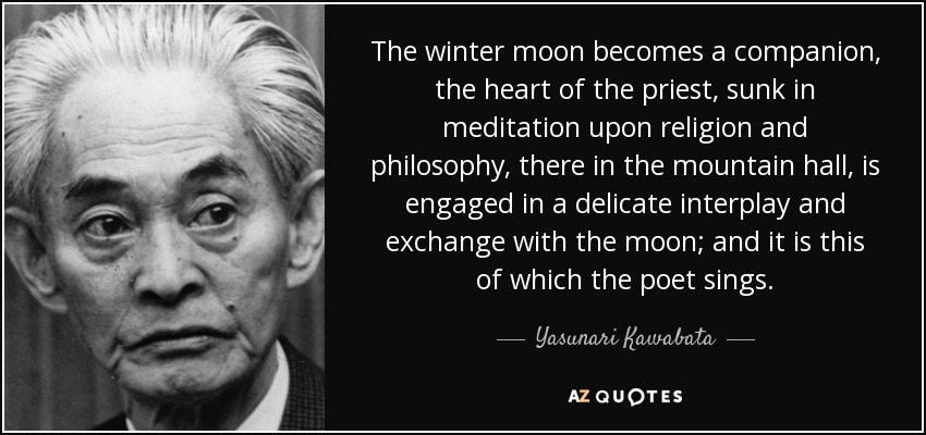 The winter moon becomes a companion, the heart of the priest, sunk in meditation upon religion and philosophy, there in the mountain hall, is engaged in a delicate interplay and exchange with the moon; and it is this of which the poet sings. - Yasunari Kawabata