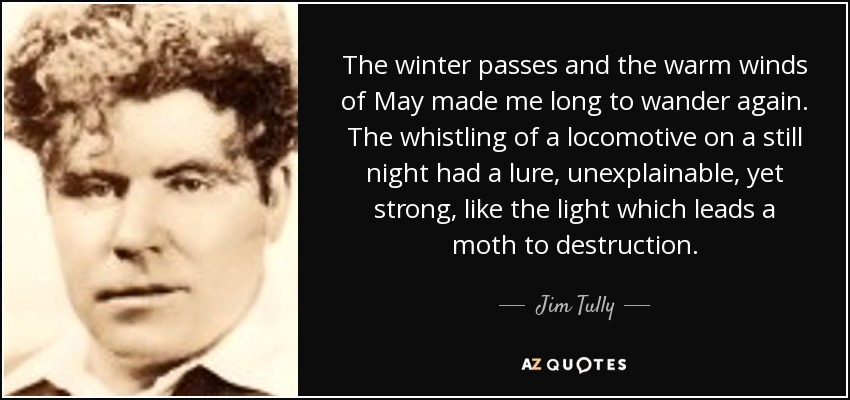 The winter passes and the warm winds of May made me long to wander again. The whistling of a locomotive on a still night had a lure, unexplainable, yet strong, like the light which leads a moth to destruction. - Jim Tully