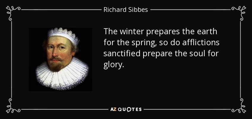 The winter prepares the earth for the spring, so do afflictions sanctified prepare the soul for glory. - Richard Sibbes