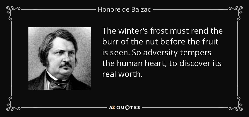 The winter's frost must rend the burr of the nut before the fruit is seen. So adversity tempers the human heart, to discover its real worth. - Honore de Balzac