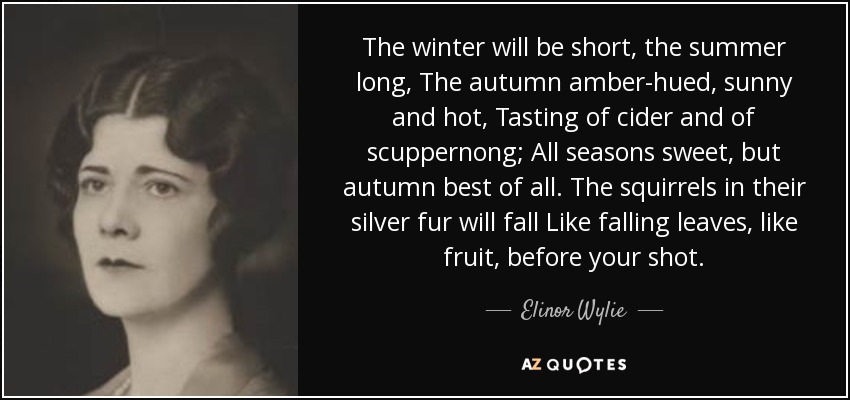 The winter will be short, the summer long, The autumn amber-hued, sunny and hot, Tasting of cider and of scuppernong; All seasons sweet, but autumn best of all. The squirrels in their silver fur will fall Like falling leaves, like fruit, before your shot. - Elinor Wylie