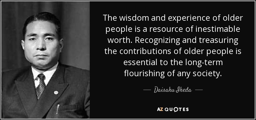 The wisdom and experience of older people is a resource of inestimable worth. Recognizing and treasuring the contributions of older people is essential to the long-term flourishing of any society. - Daisaku Ikeda