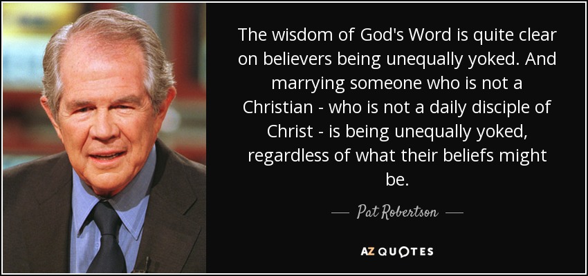 The wisdom of God's Word is quite clear on believers being unequally yoked. And marrying someone who is not a Christian - who is not a daily disciple of Christ - is being unequally yoked, regardless of what their beliefs might be. - Pat Robertson