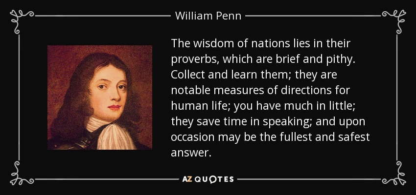 The wisdom of nations lies in their proverbs, which are brief and pithy. Collect and learn them; they are notable measures of directions for human life; you have much in little; they save time in speaking; and upon occasion may be the fullest and safest answer. - William Penn
