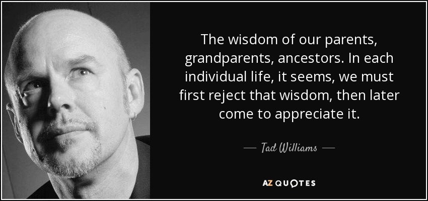 The wisdom of our parents, grandparents, ancestors. In each individual life, it seems, we must first reject that wisdom, then later come to appreciate it. - Tad Williams