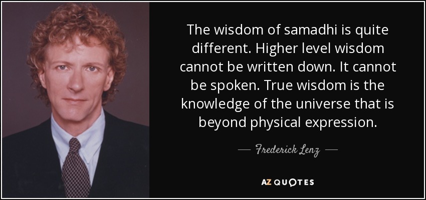 The wisdom of samadhi is quite different. Higher level wisdom cannot be written down. It cannot be spoken. True wisdom is the knowledge of the universe that is beyond physical expression. - Frederick Lenz