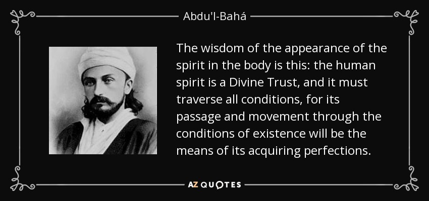 The wisdom of the appearance of the spirit in the body is this: the human spirit is a Divine Trust, and it must traverse all conditions, for its passage and movement through the conditions of existence will be the means of its acquiring perfections. - Abdu'l-Bahá