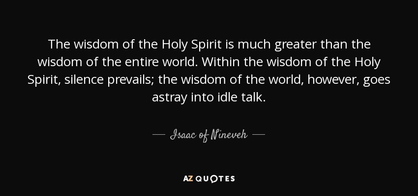 The wisdom of the Holy Spirit is much greater than the wisdom of the entire world. Within the wisdom of the Holy Spirit, silence prevails; the wisdom of the world, however, goes astray into idle talk. - Isaac of Nineveh