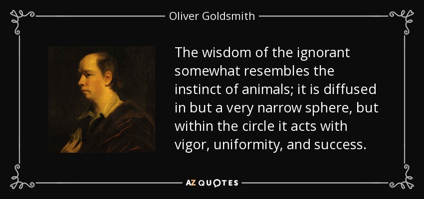 The wisdom of the ignorant somewhat resembles the instinct of animals; it is diffused in but a very narrow sphere, but within the circle it acts with vigor, uniformity, and success. - Oliver Goldsmith
