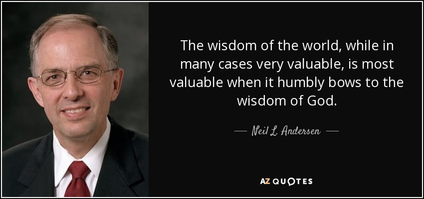 The wisdom of the world, while in many cases very valuable, is most valuable when it humbly bows to the wisdom of God. - Neil L. Andersen