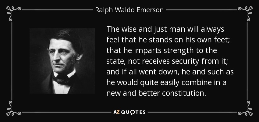 The wise and just man will always feel that he stands on his own feet; that he imparts strength to the state, not receives security from it; and if all went down, he and such as he would quite easily combine in a new and better constitution. - Ralph Waldo Emerson
