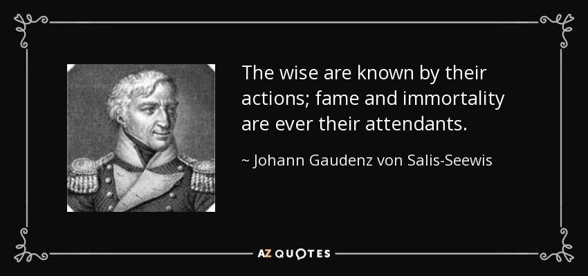 The wise are known by their actions; fame and immortality are ever their attendants. - Johann Gaudenz von Salis-Seewis