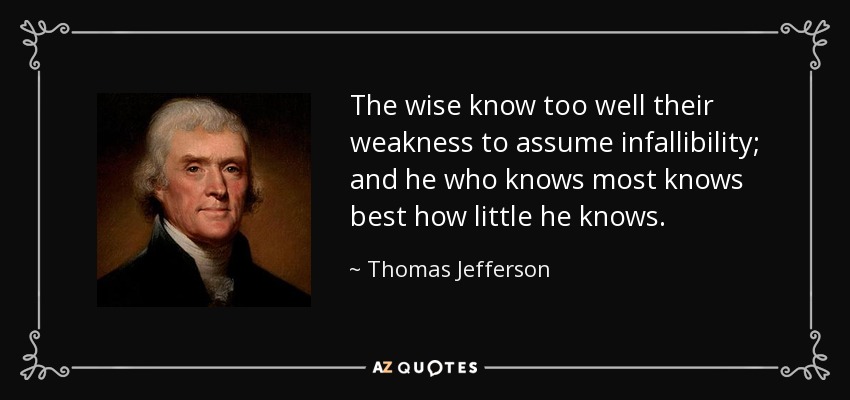 The wise know too well their weakness to assume infallibility; and he who knows most knows best how little he knows. - Thomas Jefferson