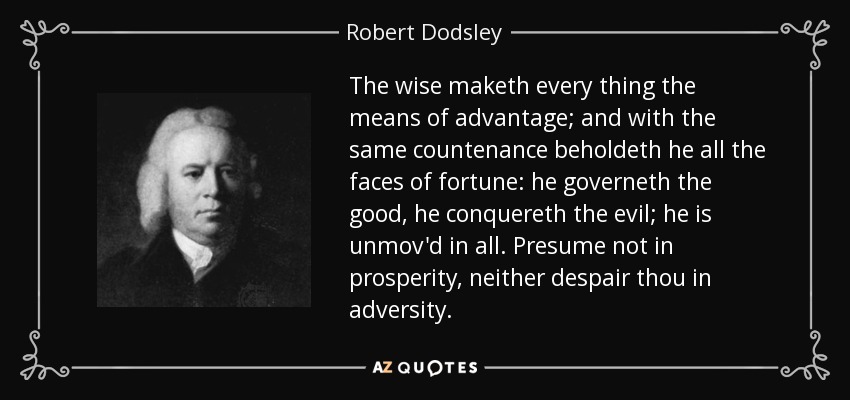 The wise maketh every thing the means of advantage; and with the same countenance beholdeth he all the faces of fortune: he governeth the good, he conquereth the evil; he is unmov'd in all. Presume not in prosperity, neither despair thou in adversity. - Robert Dodsley