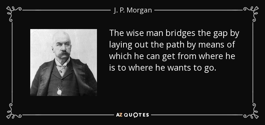 The wise man bridges the gap by laying out the path by means of which he can get from where he is to where he wants to go. - J. P. Morgan