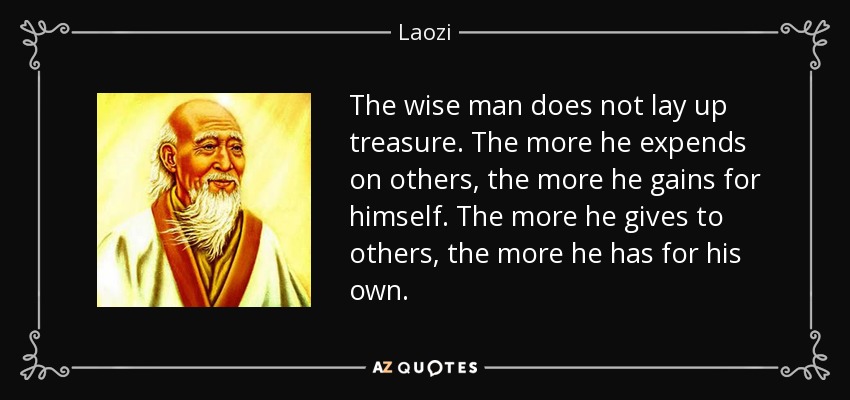 The wise man does not lay up treasure. The more he expends on others, the more he gains for himself. The more he gives to others, the more he has for his own. - Laozi