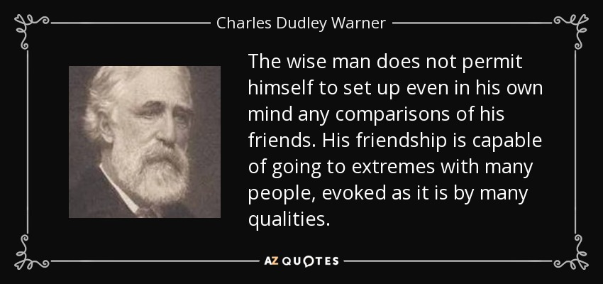 The wise man does not permit himself to set up even in his own mind any comparisons of his friends. His friendship is capable of going to extremes with many people, evoked as it is by many qualities. - Charles Dudley Warner