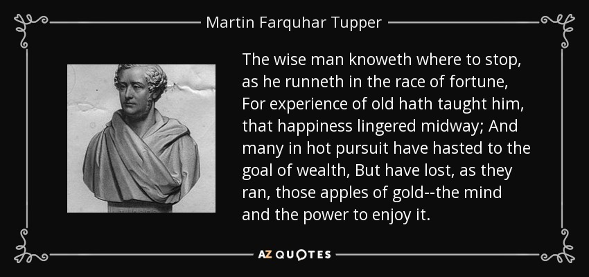 The wise man knoweth where to stop, as he runneth in the race of fortune, For experience of old hath taught him, that happiness lingered midway; And many in hot pursuit have hasted to the goal of wealth, But have lost, as they ran, those apples of gold--the mind and the power to enjoy it. - Martin Farquhar Tupper