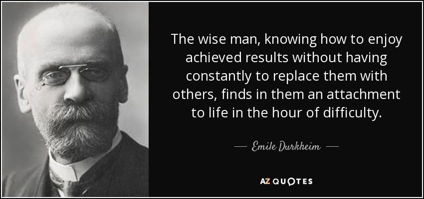 The wise man, knowing how to enjoy achieved results without having constantly to replace them with others, finds in them an attachment to life in the hour of difficulty. - Emile Durkheim