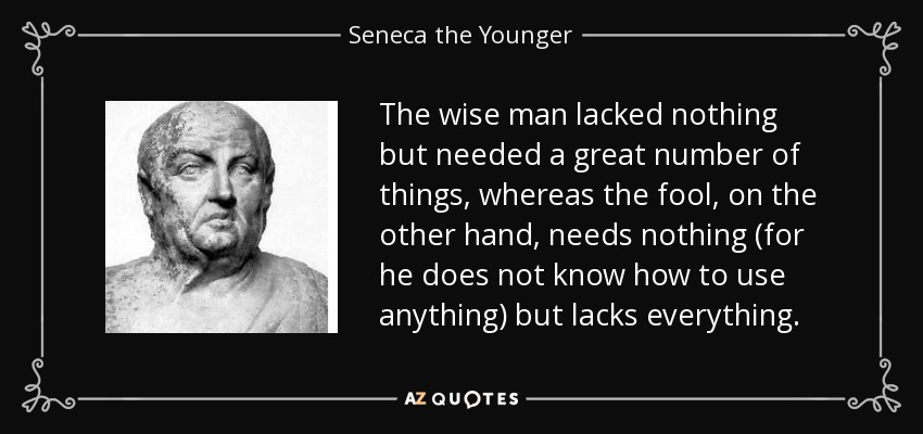 The wise man lacked nothing but needed a great number of things, whereas the fool, on the other hand, needs nothing (for he does not know how to use anything) but lacks everything. - Seneca the Younger