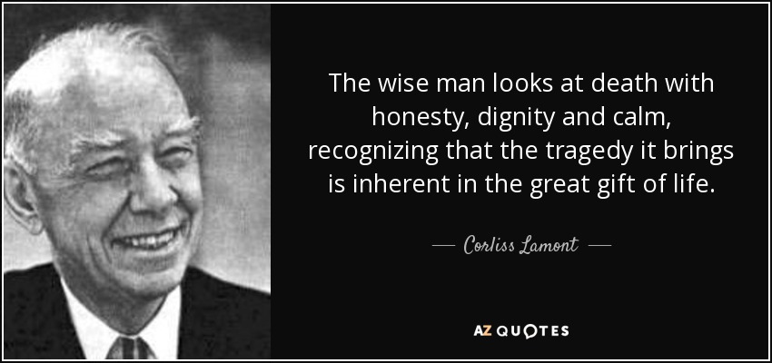 The wise man looks at death with honesty, dignity and calm, recognizing that the tragedy it brings is inherent in the great gift of life. - Corliss Lamont