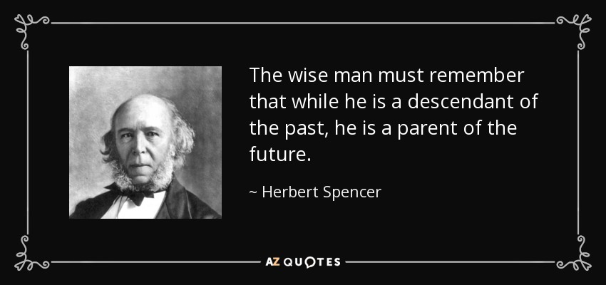 The wise man must remember that while he is a descendant of the past, he is a parent of the future. - Herbert Spencer
