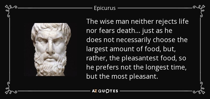 The wise man neither rejects life nor fears death... just as he does not necessarily choose the largest amount of food, but, rather, the pleasantest food, so he prefers not the longest time, but the most pleasant. - Epicurus