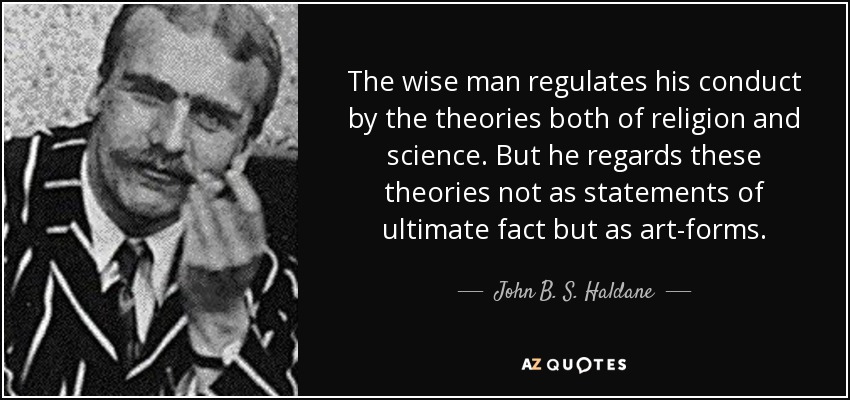 The wise man regulates his conduct by the theories both of religion and science. But he regards these theories not as statements of ultimate fact but as art-forms. - John B. S. Haldane