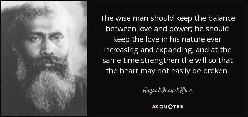 The wise man should keep the balance between love and power; he should keep the love in his nature ever increasing and expanding, and at the same time strengthen the will so that the heart may not easily be broken. - Hazrat Inayat Khan