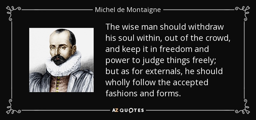 The wise man should withdraw his soul within, out of the crowd, and keep it in freedom and power to judge things freely; but as for externals, he should wholly follow the accepted fashions and forms. - Michel de Montaigne