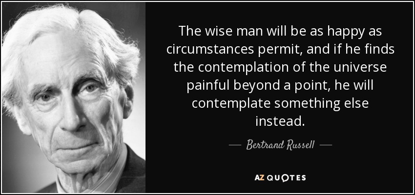 The wise man will be as happy as circumstances permit, and if he finds the contemplation of the universe painful beyond a point, he will contemplate something else instead. - Bertrand Russell