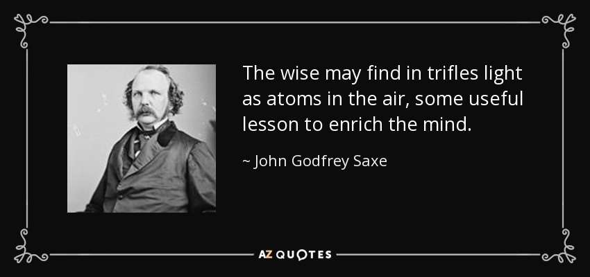 The wise may find in trifles light as atoms in the air, some useful lesson to enrich the mind. - John Godfrey Saxe