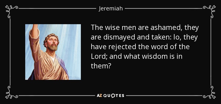 The wise men are ashamed, they are dismayed and taken: lo, they have rejected the word of the Lord; and what wisdom is in them? - Jeremiah