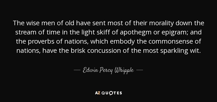 The wise men of old have sent most of their morality down the stream of time in the light skiff of apothegm or epigram; and the proverbs of nations, which embody the commonsense of nations, have the brisk concussion of the most sparkling wit. - Edwin Percy Whipple