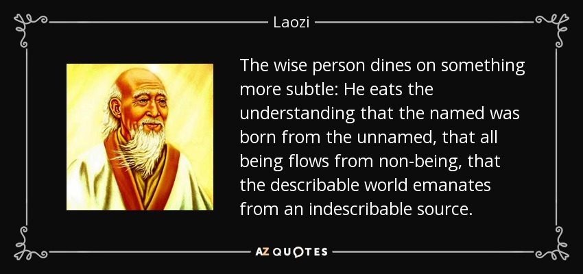 The wise person dines on something more subtle: He eats the understanding that the named was born from the unnamed, that all being flows from non-being, that the describable world emanates from an indescribable source. - Laozi